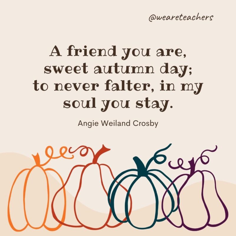A friend you are, sweet autumn day; to never falter, in my soul you stay. —Angie Weiland Crosby A friend you are, sweet autumn day; to never falter, in my soul you stay. —Angie Weiland Crosby- fall quotes