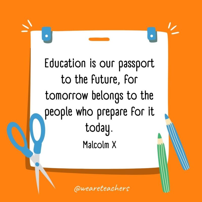 Education is our passport to the future, for tomorrow belongs to the people who prepare for it today. —Malcolm X Education is our passport to the future, for tomorrow belongs to the people who prepare for it today. —Malcolm X- back to school quotes