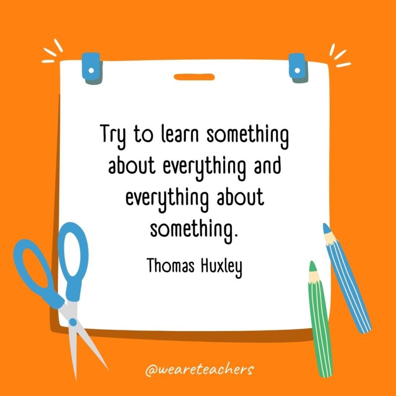 Try to learn something about everything and everything about something. —Thomas Huxley Try to learn something about everything and everything about something. —Thomas Huxley