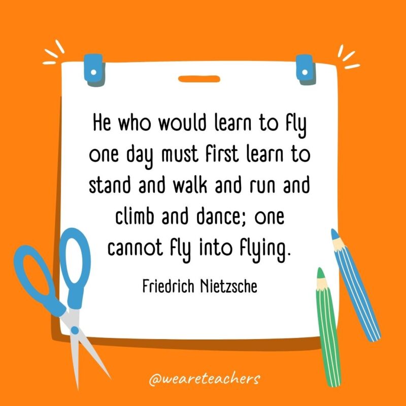 He who would learn to fly one day must first learn to stand and walk and run and climb and dance; one cannot fly into flying. —Friedrich Nietzsche He who would learn to fly one day must first learn to stand and walk and run and climb and dance; one cannot fly into flying. —Friedrich Nietzsche- back to school quotes