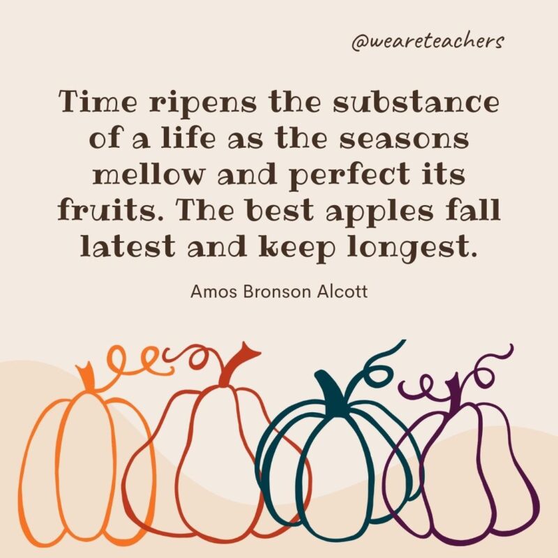 Time ripens the substance of a life as the seasons mellow and perfect its fruits. The best apples fall latest and keep longest. —Amos Bronson Alcott Time ripens the substance of a life as the seasons mellow and perfect its fruits. The best apples fall latest and keep longest. —Amos Bronson Alcott