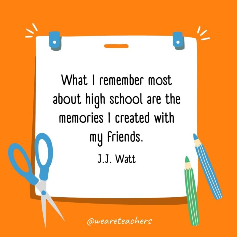 What I remember most about high school are the memories I created with my friends. —J.J. Watt What I remember most about high school are the memories I created with my friends. —J.J. Watt