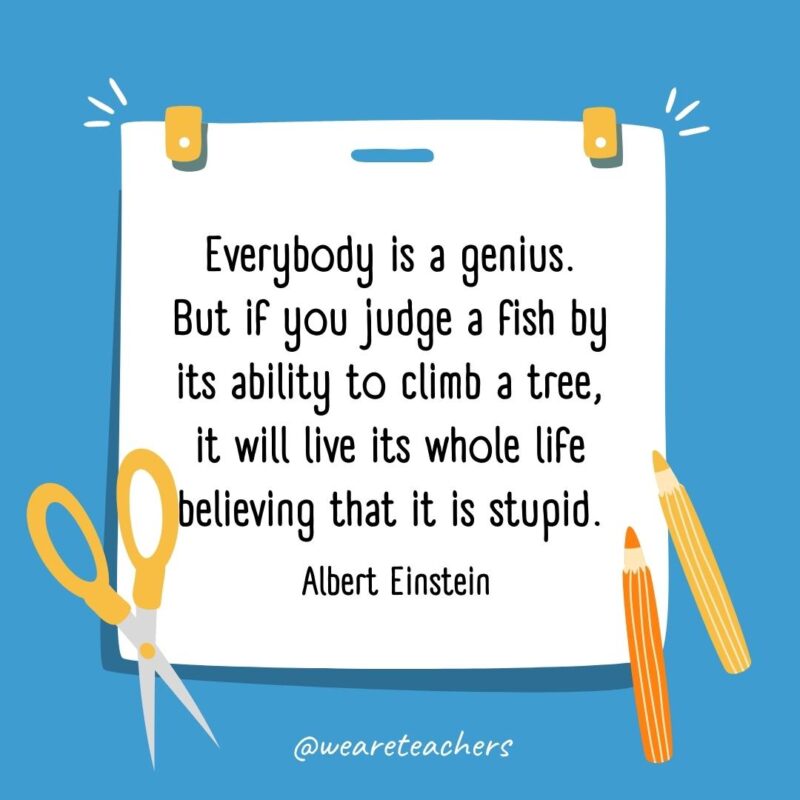 Everybody is a genius. But if you judge a fish by its ability to climb a tree, it will live its whole life believing that it is stupid. —Albert Einstein Everybody is a genius. But if you judge a fish by its ability to climb a tree, it will live its whole life believing that it is stupid. —Albert Einstein- back to school quotes