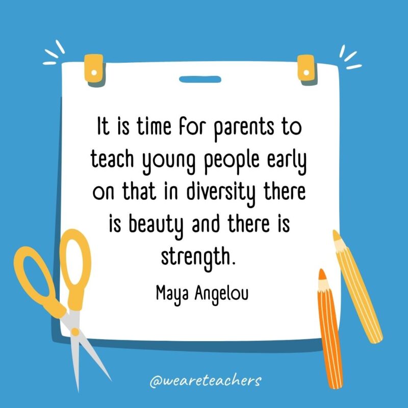 It is time for parents to teach young people early on that in diversity there is beauty and there is strength. —Maya Angelou It is time for parents to teach young people early on that in diversity there is beauty and there is strength. —Maya Angelou