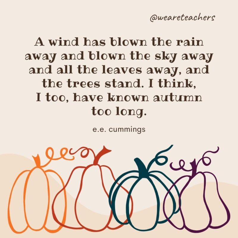 A wind has blown the rain away and blown the sky away and all the leaves away, and the trees stand. I think, I too, have known autumn too long. —e.e. cummings A wind has blown the rain away and blown the sky away and all the leaves away, and the trees stand. I think, I too, have known autumn too long. —e.e. cummings