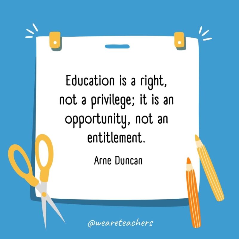 Education is a right, not a privilege; it is an opportunity, not an entitlement. —Arne Duncan Education is a right, not a privilege; it is an opportunity, not an entitlement. —Arne Duncan- back to school quotes