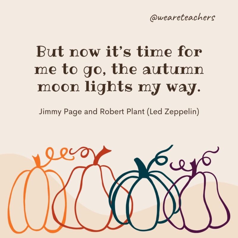 But now it’s time for me to go, the autumn moon lights my way. —Jimmy Page and Robert Plant (Led Zeppelin) But now it’s time for me to go, the autumn moon lights my way. —Jimmy Page and Robert Plant (Led Zeppelin)- fall quotes