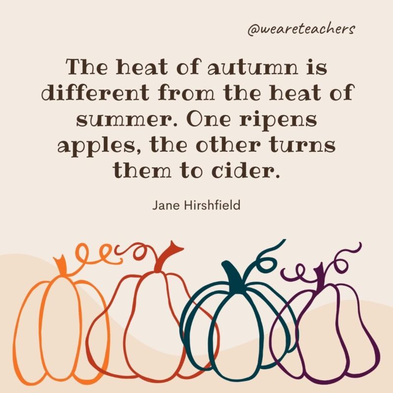 The heat of autumn is different from the heat of summer. One ripens apples, the other turns them to cider. —Jane Hirshfield The heat of autumn is different from the heat of summer. One ripens apples, the other turns them to cider. —Jane Hirshfield