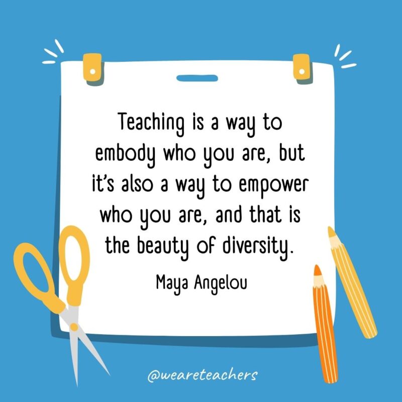 Teaching is a way to embody who you are, but it’s also a way to empower who you are, and that is the beauty of diversity. —Maya Angelou Teaching is a way to embody who you are, but it’s also a way to empower who you are, and that is the beauty of diversity. —Maya Angelou