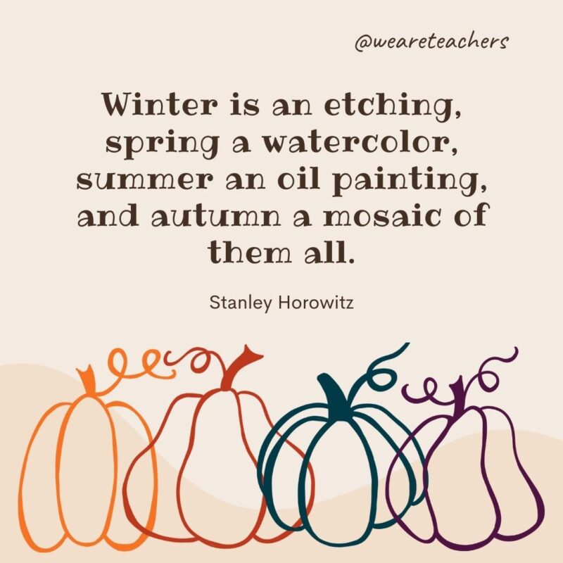 Winter is an etching, spring a watercolor, summer an oil painting, and autumn a mosaic of them all. —Stanley Horowitz Winter is an etching, spring a watercolor, summer an oil painting, and autumn a mosaic of them all. —Stanley Horowitz