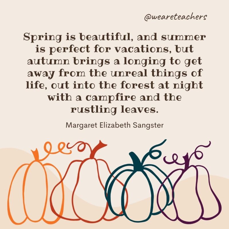 Spring is beautiful, and summer is perfect for vacations, but autumn brings a longing to get away from the unreal things of life, out into the forest at night with a campfire and the rustling leaves. —Margaret Elizabeth Sangster Spring is beautiful, and summer is perfect for vacations, but autumn brings a longing to get away from the unreal things of life, out into the forest at night with a campfire and the rustling leaves. —Margaret Elizabeth Sangster- fall quotes