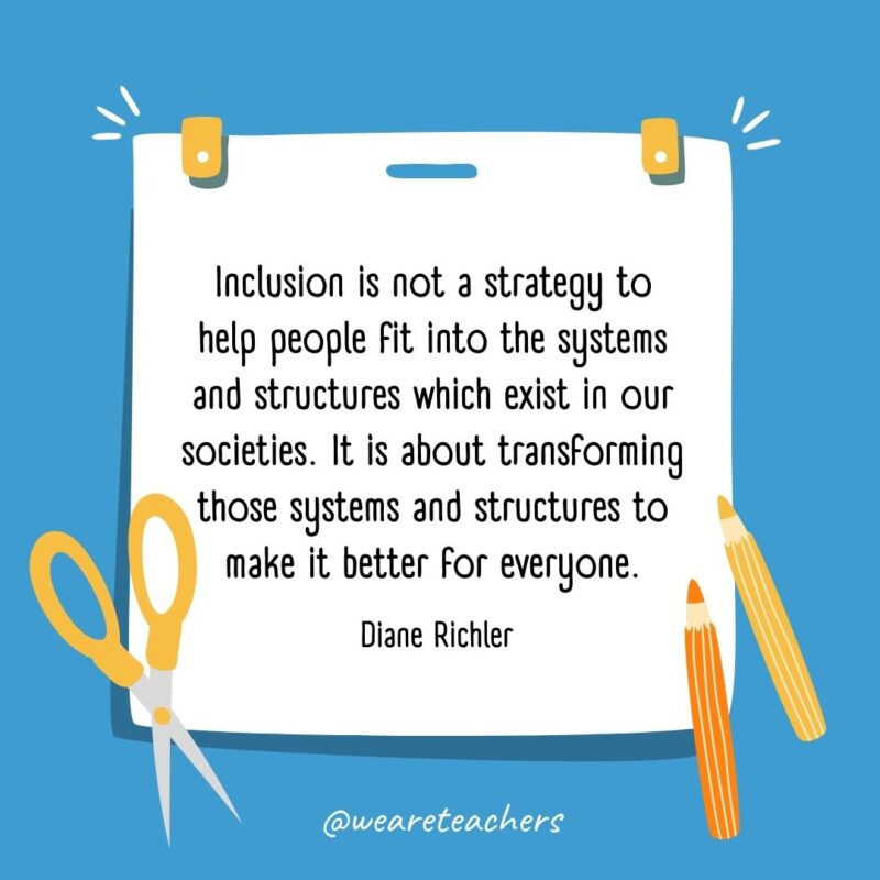 Inclusion is not a strategy to help people fit into the systems and structures which exist in our societies. It is about transforming those systems and structures to make it better for everyone. —Diane Richler Inclusion is not a strategy to help people fit into the systems and structures which exist in our societies. It is about transforming those systems and structures to make it better for everyone. —Diane Richler