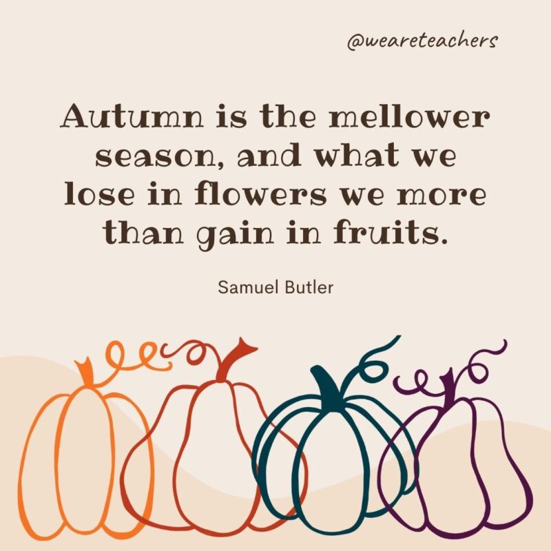 Autumn is the mellower season, and what we lose in flowers we more than gain in fruits. —Samuel Butler Autumn is the mellower season, and what we lose in flowers we more than gain in fruits. —Samuel Butler
