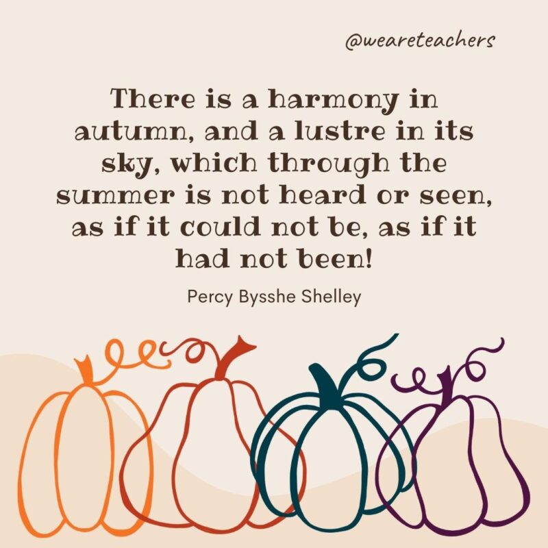 There is a harmony in autumn, and a lustre in its sky, which through the summer is not heard or seen, as if it could not be, as if it had not been! —Percy Bysshe Shelley There is a harmony in autumn, and a lustre in its sky, which through the summer is not heard or seen, as if it could not be, as if it had not been! —Percy Bysshe Shelley