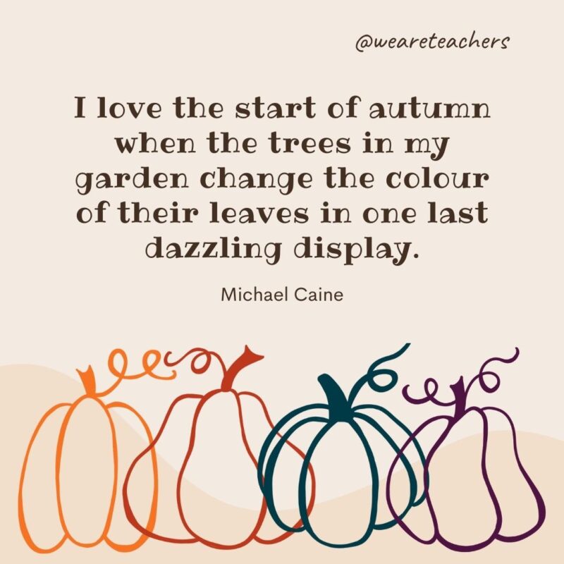 I love the start of autumn when the trees in my garden change the colour of their leaves in one last dazzling display. —Michael Caine- fall quotes