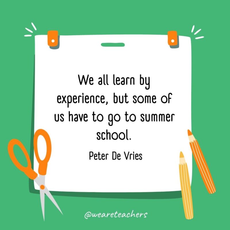 We all learn by experience, but some of us have to go to summer school. —Peter De Vries We all learn by experience, but some of us have to go to summer school. —Peter De Vries