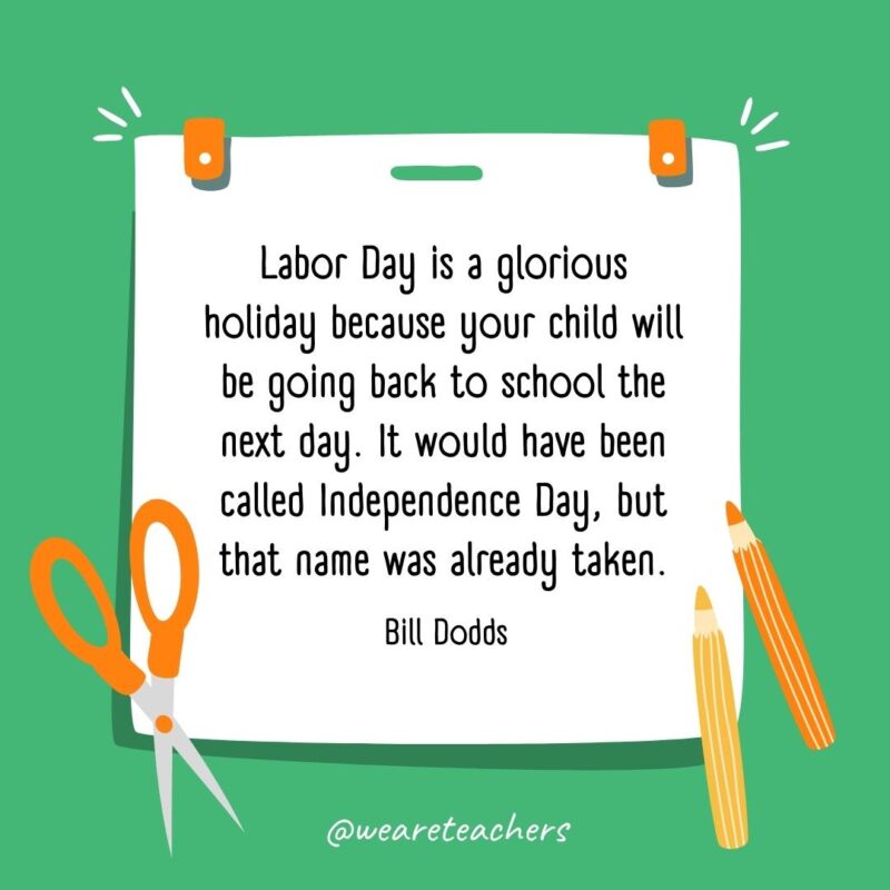 Labor Day is a glorious holiday because your child will be going back to school the next day. It would have been called Independence Day, but that name was already taken. —Bill Dodds Labor Day is a glorious holiday because your child will be going back to school the next day. It would have been called Independence Day, but that name was already taken. —Bill Dodds