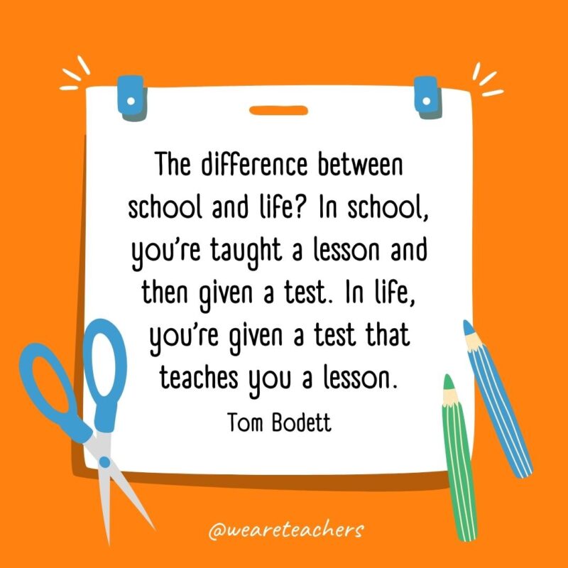 The difference between school and life? In school, you’re taught a lesson and then given a test. In life, you’re given a test that teaches you a lesson. —Tom Bodett The difference between school and life? In school, you're taught a lesson and then given a test. In life, you're given a test that teaches you a lesson. —Tom Bodett