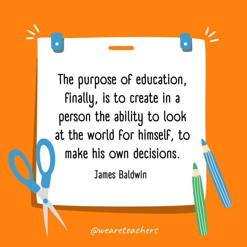 The purpose of education, finally, is to create in a person the ability to look at the world for himself, to make his own decisions. —James Baldwin The purpose of education, finally, is to create in a person the ability to look at the world for himself, to make his own decisions. —James Baldwin- back to school quotes