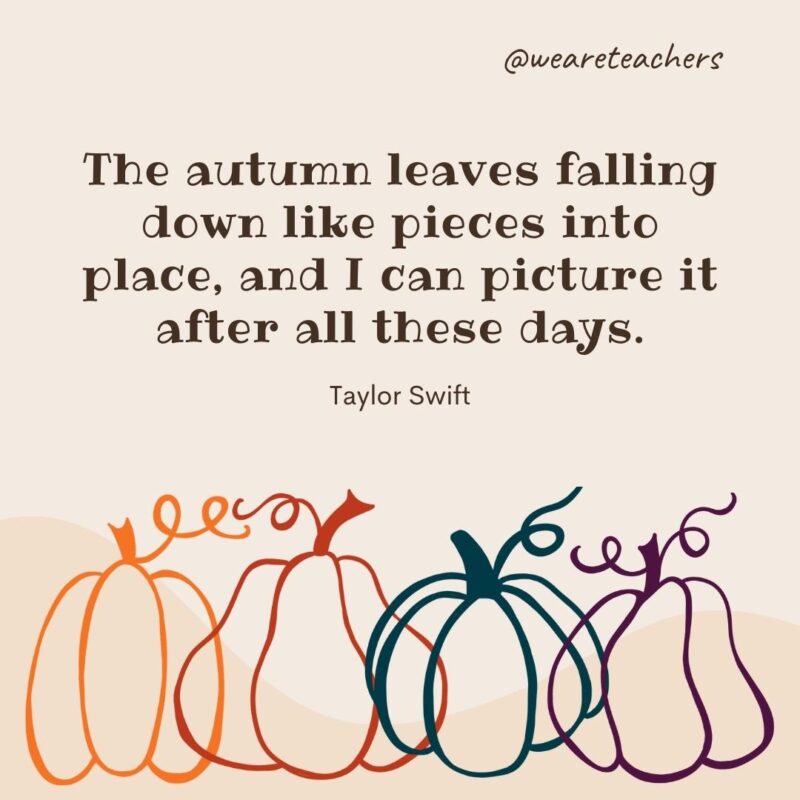 The autumn leaves falling down like pieces into place, and I can picture it after all these days. —Taylor Swift The autumn leaves falling down like pieces into place, and I can picture it after all these days. —Taylor Swift- fall quotes