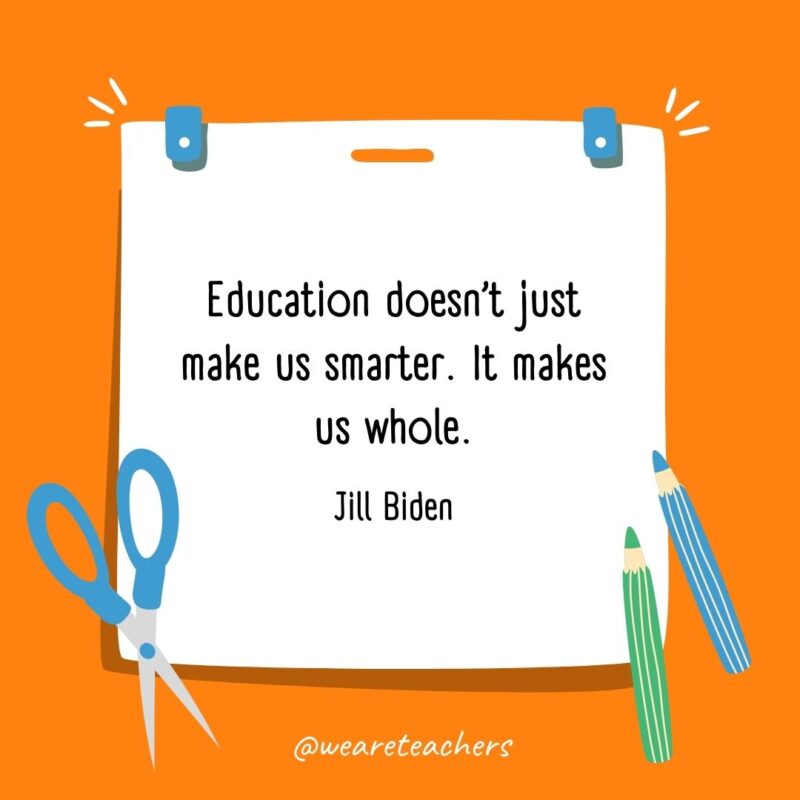 Education doesn’t just make us smarter. It makes us whole. —Jill Biden Education doesn’t just make us smarter. It makes us whole. —Jill Biden