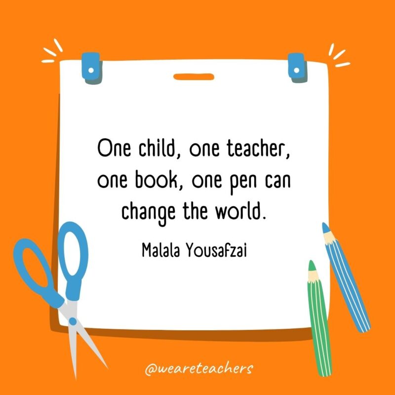 One child, one teacher, one book, one pen can change the world. —Malala Yousafzai One child, one teacher, one book, one pen can change the world. —Malala Yousafzai