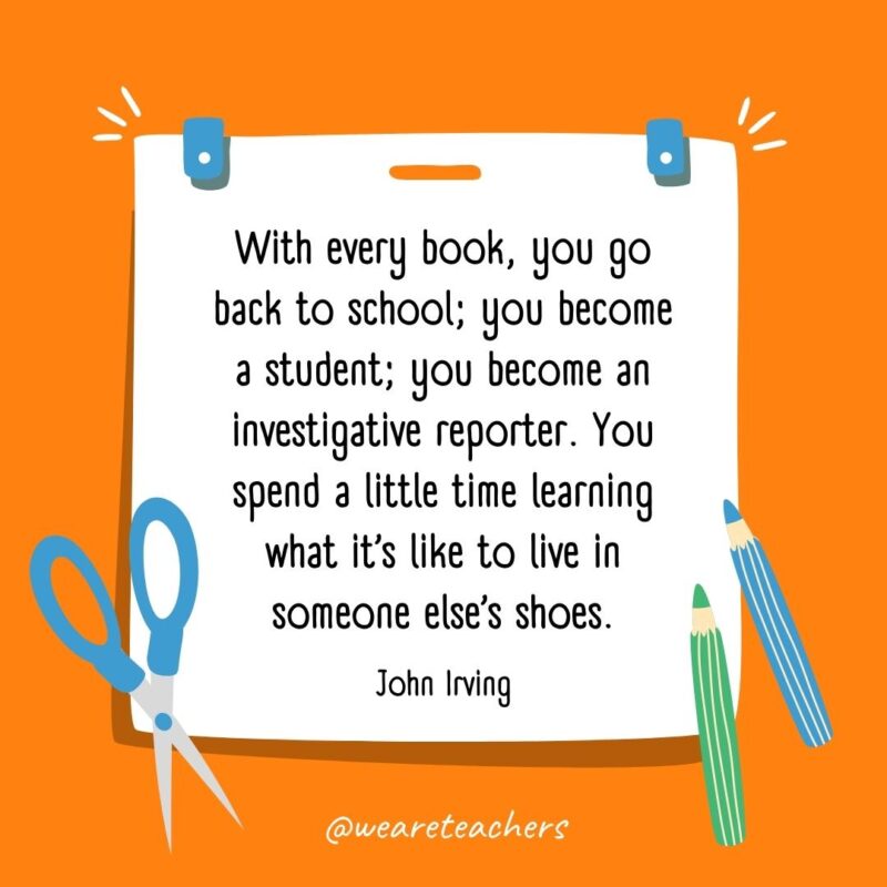 With every book, you go back to school; you become a student; you become an investigative reporter. You spend a little time learning what it’s like to live in someone else’s shoes. —John Irving With every book, you go back to school; you become a student; you become an investigative reporter. You spend a little time learning what it's like to live in someone else's shoes. —John Irving- back to school quotes