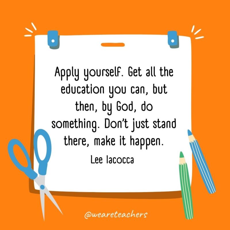 Apply yourself. Get all the education you can, but then, by God, do something. Don’t just stand there, make it happen. —Lee Iacocca Apply yourself. Get all the education you can, but then, by God, do something. Don’t just stand there, make it happen. —Lee Iacocca- back to school quotes