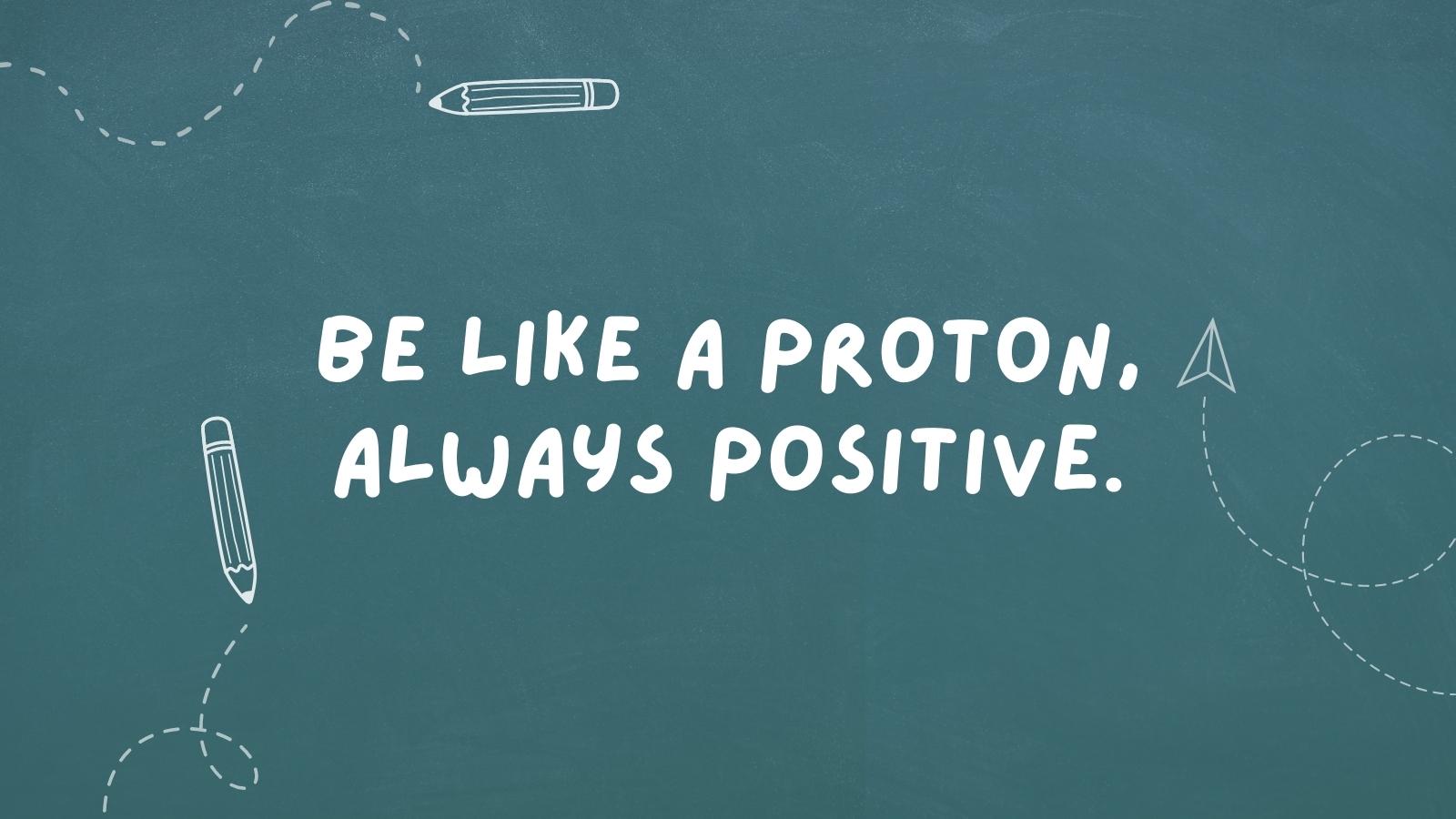 Be like a proton, always positive.