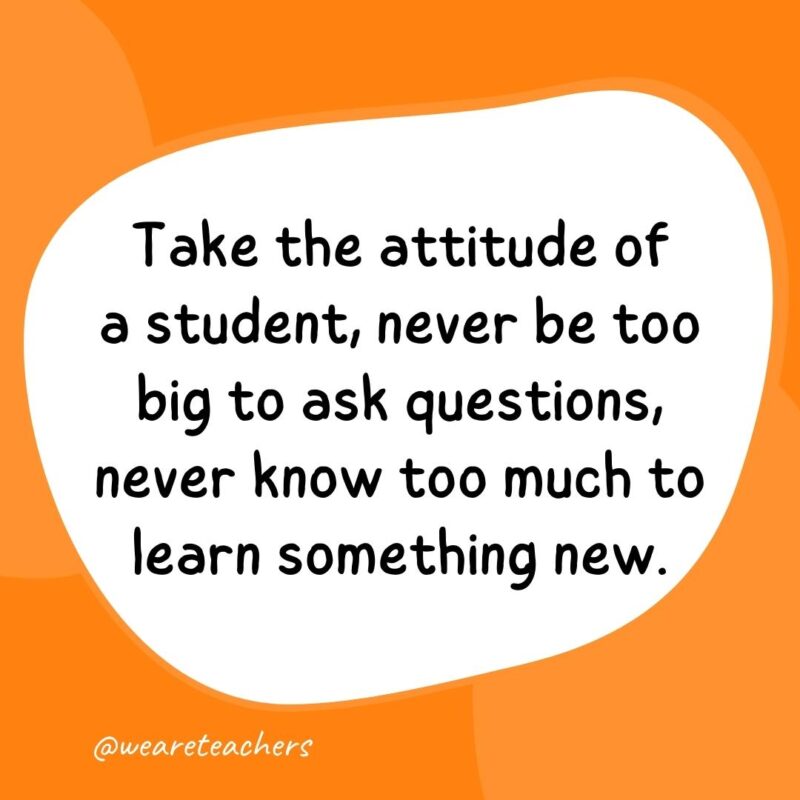 61. Take the attitude of a student, never be too big to ask questions, never know too much to learn something new.- classroom quotes