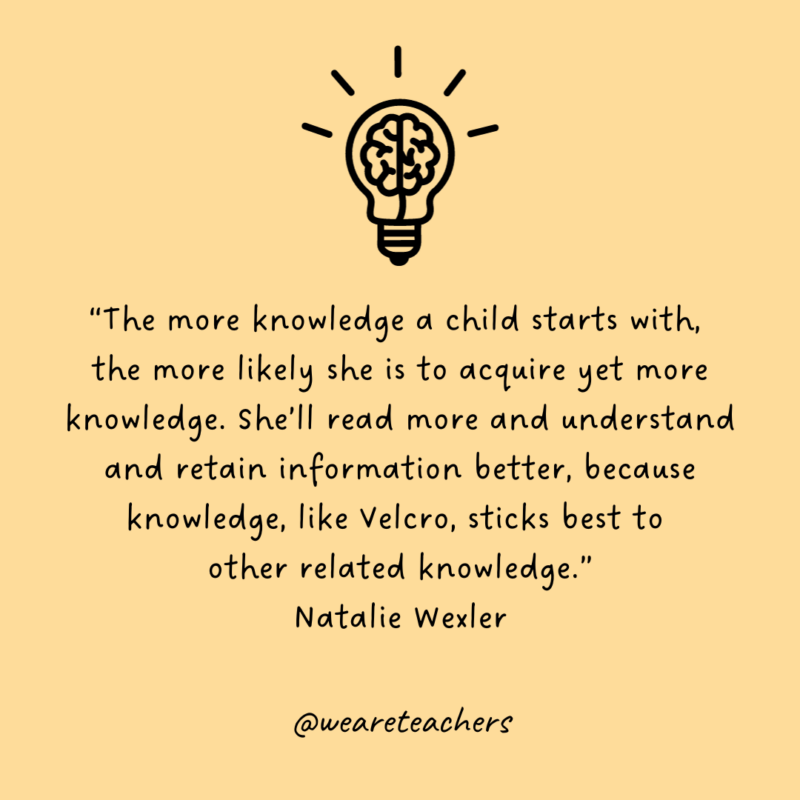 Background Knowledge Velcro Quote Lightbulb with brain icon above quote by Natalie Wexler that says, “The more knowledge a child starts with, the more likely she is to acquire yet more knowledge. She’ll read more and understand and retain information better, because knowledge, like Velcro, sticks best to other related knowledge.”