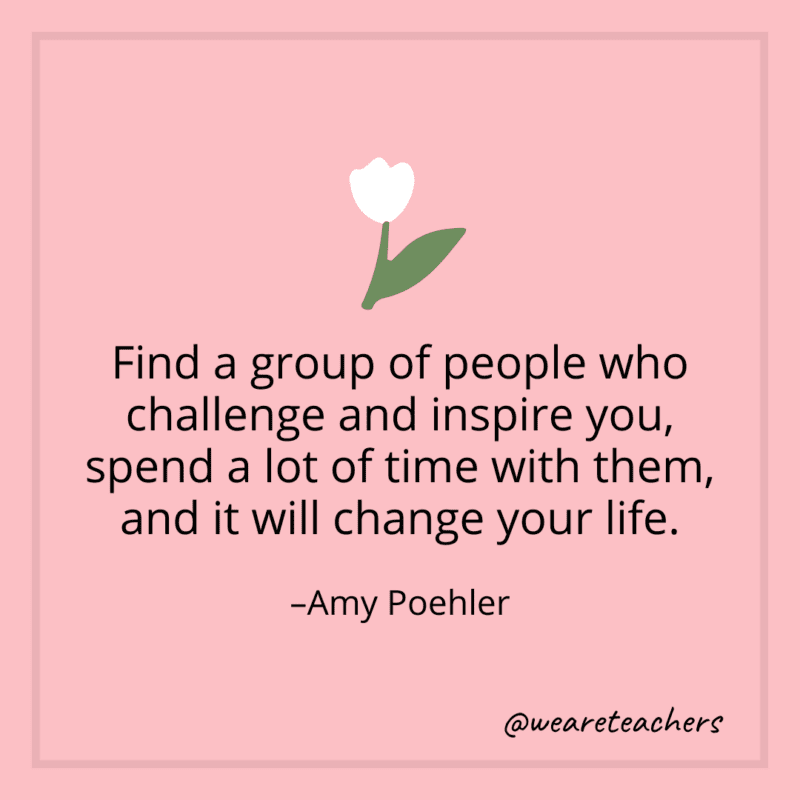 Find a group of people who challenge and inspire you, spend a lot of time with them, and it will change your life. - Amy Poehler