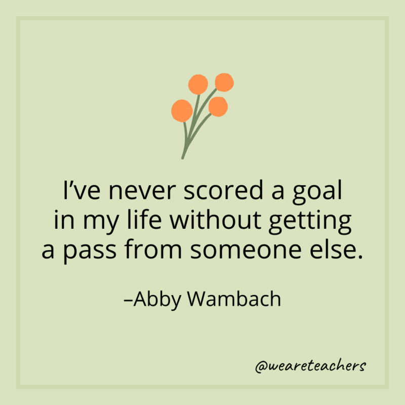 I’ve never scored a goal in my life without getting a pass from someone else. - Abby Wambach